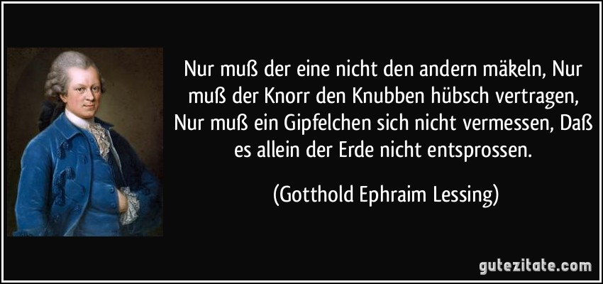 Nur muß der eine nicht den andern mäkeln, Nur muß der Knorr den Knubben hübsch vertragen, Nur muß ein Gipfelchen sich nicht vermessen, Daß es allein der Erde nicht entsprossen. (Gotthold Ephraim Lessing)