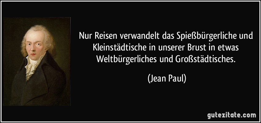 Nur Reisen verwandelt das Spießbürgerliche und Kleinstädtische in unserer Brust in etwas Weltbürgerliches und Großstädtisches. (Jean Paul)