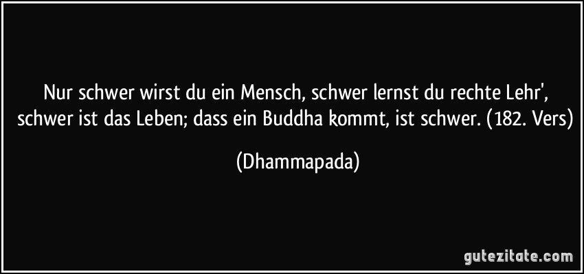 Nur schwer wirst du ein Mensch, schwer lernst du rechte Lehr', schwer ist das Leben; dass ein Buddha kommt, ist schwer. (182. Vers) (Dhammapada)