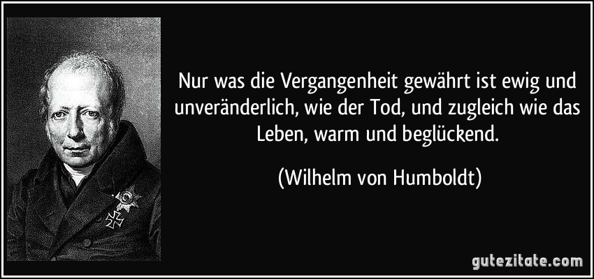 Nur was die Vergangenheit gewährt ist ewig und unveränderlich, wie der Tod, und zugleich wie das Leben, warm und beglückend. (Wilhelm von Humboldt)