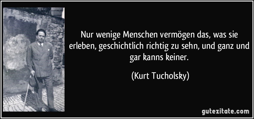 Nur wenige Menschen vermögen das, was sie erleben, geschichtlich richtig zu sehn, und ganz und gar kanns keiner. (Kurt Tucholsky)