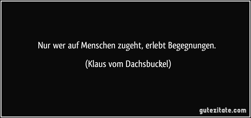 Nur wer auf Menschen zugeht, erlebt Begegnungen. (Klaus vom Dachsbuckel)