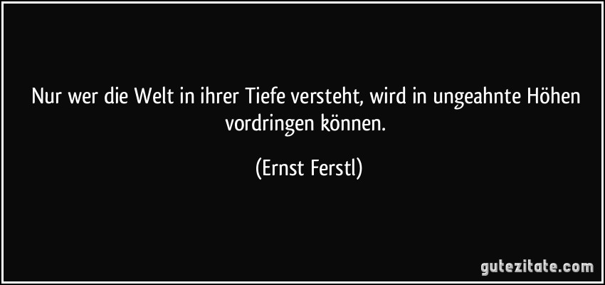 Nur wer die Welt in ihrer Tiefe versteht, wird in ungeahnte Höhen vordringen können. (Ernst Ferstl)