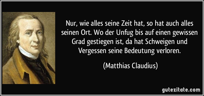 Nur, wie alles seine Zeit hat, so hat auch alles seinen Ort. Wo der Unfug bis auf einen gewissen Grad gestiegen ist, da hat Schweigen und Vergessen seine Bedeutung verloren. (Matthias Claudius)