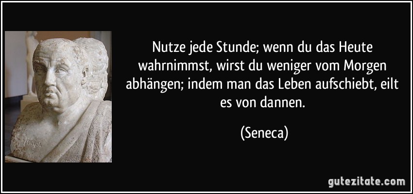 Nutze jede Stunde; wenn du das Heute wahrnimmst, wirst du weniger vom Morgen abhängen; indem man das Leben aufschiebt, eilt es von dannen. (Seneca)