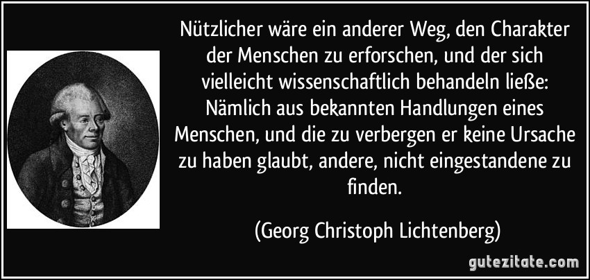 Nützlicher wäre ein anderer Weg, den Charakter der Menschen zu erforschen, und der sich vielleicht wissenschaftlich behandeln ließe: Nämlich aus bekannten Handlungen eines Menschen, und die zu verbergen er keine Ursache zu haben glaubt, andere, nicht eingestandene zu finden. (Georg Christoph Lichtenberg)