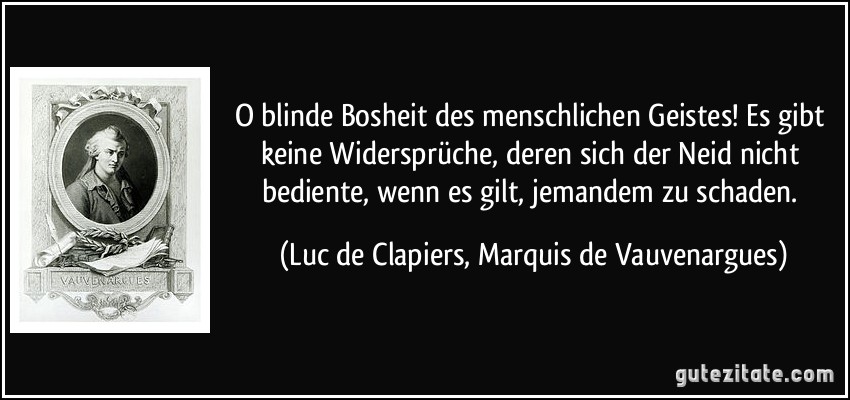 O blinde Bosheit des menschlichen Geistes! Es gibt keine Widersprüche, deren sich der Neid nicht bediente, wenn es gilt, jemandem zu schaden. (Luc de Clapiers, Marquis de Vauvenargues) O blinde Bosheit des menschlichen Geistes! Es gibt keine Widersprüche, deren sich der Neid nicht bediente, wenn es gilt, jemandem zu schaden. (Luc de Clapiers, Marquis de Vauvenargues)