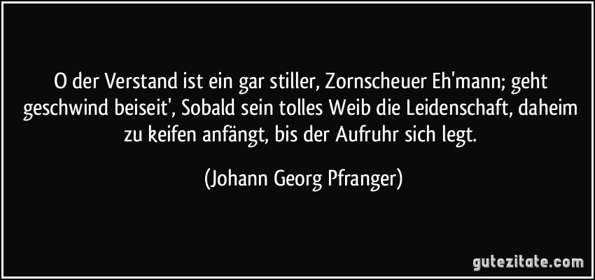 O der Verstand ist ein gar stiller, Zornscheuer Eh'mann; geht geschwind beiseit', Sobald sein tolles Weib die Leidenschaft, daheim zu keifen anfängt, bis der Aufruhr sich legt. (Johann Georg Pfranger)