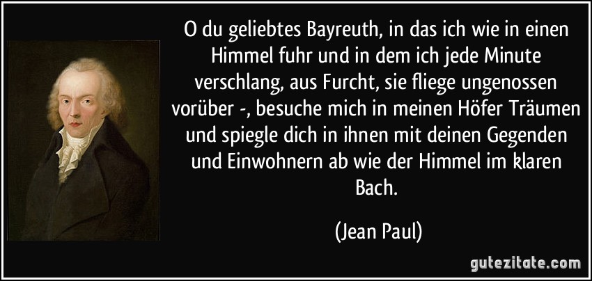 O du geliebtes Bayreuth, in das ich wie in einen Himmel fuhr und in dem ich jede Minute verschlang, aus Furcht, sie fliege ungenossen vorüber -, besuche mich in meinen Höfer Träumen und spiegle dich in ihnen mit deinen Gegenden und Einwohnern ab wie der Himmel im klaren Bach. (Jean Paul)