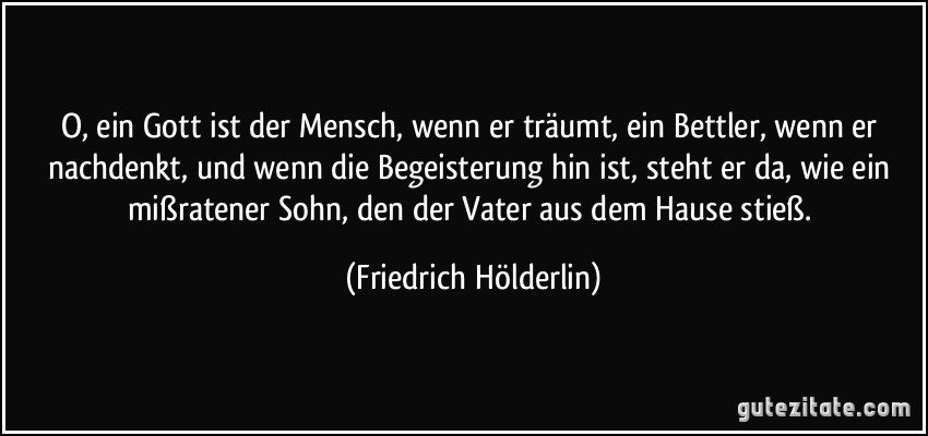 O, ein Gott ist der Mensch, wenn er träumt, ein Bettler, wenn er nachdenkt, und wenn die Begeisterung hin ist, steht er da, wie ein mißratener Sohn, den der Vater aus dem Hause stieß. (Friedrich Hölderlin)