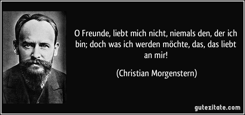 O Freunde, liebt mich nicht, niemals den, der ich bin; doch was ich werden möchte, das, das liebt an mir! (Christian Morgenstern)