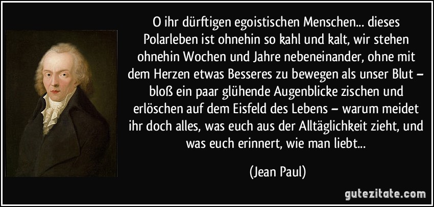 O ihr dürftigen egoistischen Menschen... dieses Polarleben ist ohnehin so kahl und kalt, wir stehen ohnehin Wochen und Jahre nebeneinander, ohne mit dem Herzen etwas Besseres zu bewegen als unser Blut – bloß ein paar glühende Augenblicke zischen und erlöschen auf dem Eisfeld des Lebens – warum meidet ihr doch alles, was euch aus der Alltäglichkeit zieht, und was euch erinnert, wie man liebt... (Jean Paul)