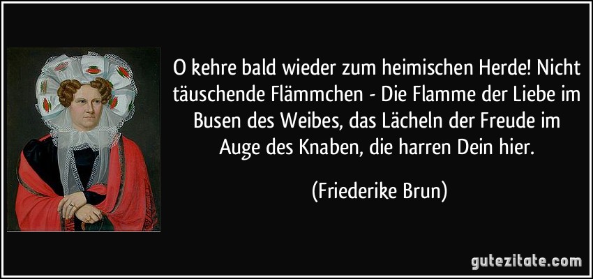 O kehre bald wieder zum heimischen Herde! Nicht täuschende Flämmchen - Die Flamme der Liebe im Busen des Weibes, das Lächeln der Freude im Auge des Knaben, die harren Dein hier. (Friederike Brun)