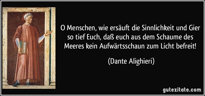 O Menschen, wie ersäuft die Sinnlichkeit und Gier so tief Euch, daß euch aus dem Schaume des Meeres kein Aufwärtsschaun zum Licht befreit! (Dante Alighieri)