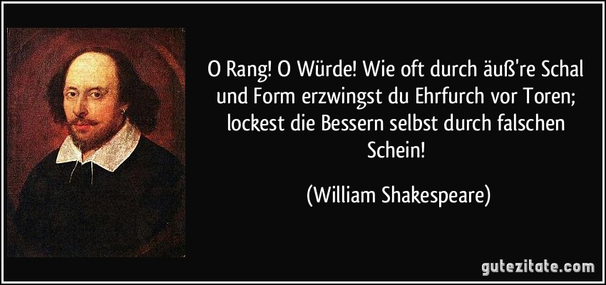 O Rang! O Würde! Wie oft durch äuß're Schal und Form erzwingst du Ehrfurch vor Toren; lockest die Bessern selbst durch falschen Schein! (William Shakespeare)