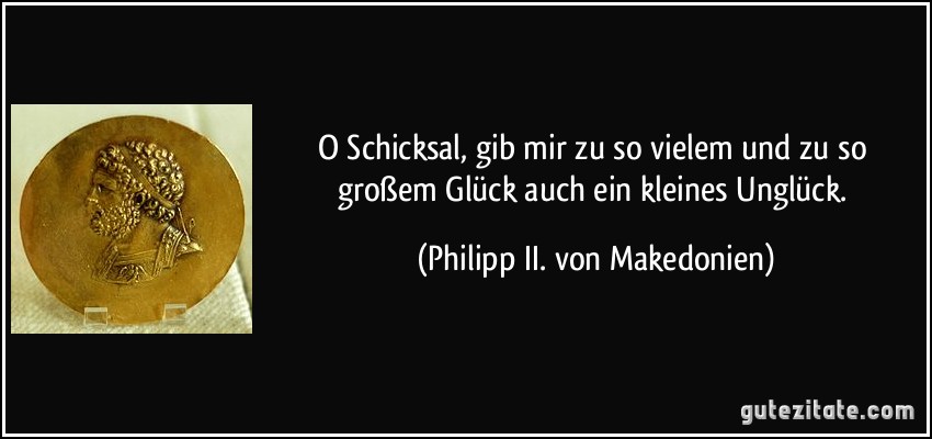 O Schicksal, gib mir zu so vielem und zu so großem Glück auch ein kleines Unglück. (Philipp II. von Makedonien)