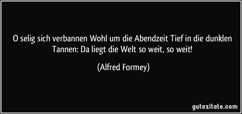 O selig sich verbannen Wohl um die Abendzeit Tief in die dunklen Tannen: Da liegt die Welt so weit, so weit! (Alfred Formey)