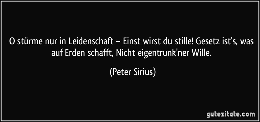 O stürme nur in Leidenschaft – Einst wirst du stille! Gesetz ist's, was auf Erden schafft, Nicht eigentrunk'ner Wille. (Peter Sirius)