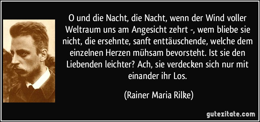 O und die Nacht, die Nacht, wenn der Wind voller Weltraum uns am Angesicht zehrt -, wem bliebe sie nicht, die ersehnte, sanft enttäuschende, welche dem einzelnen Herzen mühsam bevorsteht. Ist sie den Liebenden leichter? Ach, sie verdecken sich nur mit einander ihr Los. (Rainer Maria Rilke)