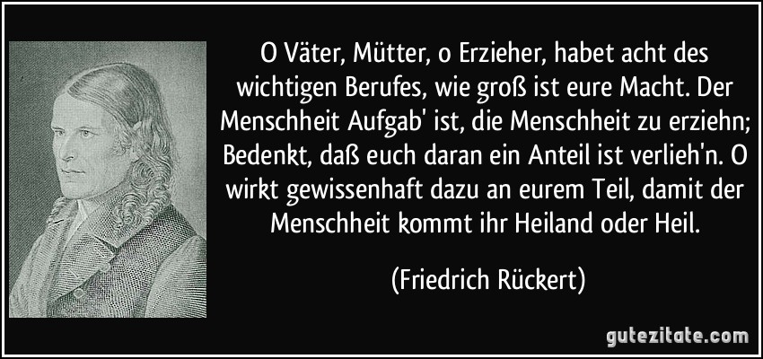 O Väter, Mütter, o Erzieher, habet acht des wichtigen Berufes, wie groß ist eure Macht. Der Menschheit Aufgab' ist, die Menschheit zu erziehn; Bedenkt, daß euch daran ein Anteil ist verlieh'n. O wirkt gewissenhaft dazu an eurem Teil, damit der Menschheit kommt ihr Heiland oder Heil. (Friedrich Rückert)