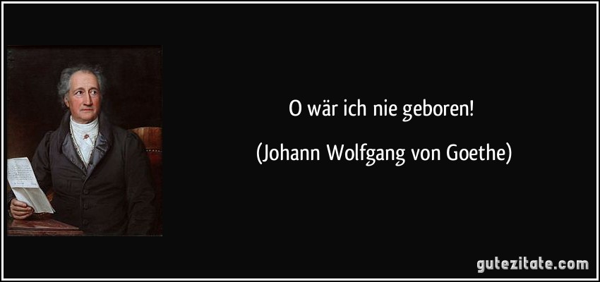 O wär ich nie geboren! (Johann Wolfgang von Goethe)