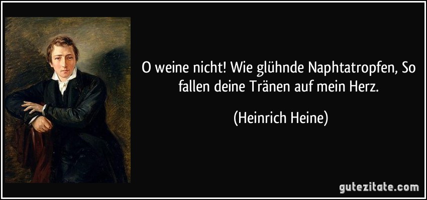 O weine nicht! Wie glühnde Naphtatropfen, So fallen deine Tränen auf mein Herz. (Heinrich Heine)