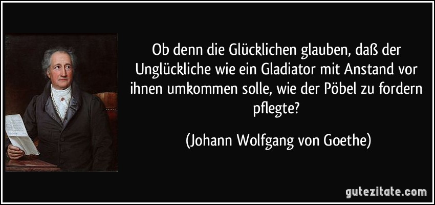 Ob denn die Glücklichen glauben, daß der Unglückliche wie ein Gladiator mit Anstand vor ihnen umkommen solle, wie der Pöbel zu fordern pflegte? (Johann Wolfgang von Goethe)