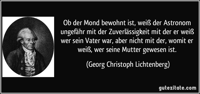 Ob der Mond bewohnt ist, weiß der Astronom ungefähr mit der Zuverlässigkeit mit der er weiß wer sein Vater war, aber nicht mit der, womit er weiß, wer seine Mutter gewesen ist. (Georg Christoph Lichtenberg)