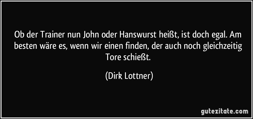 Ob der Trainer nun John oder Hanswurst heißt, ist doch egal. Am besten wäre es, wenn wir einen finden, der auch noch gleichzeitig Tore schießt. (Dirk Lottner)