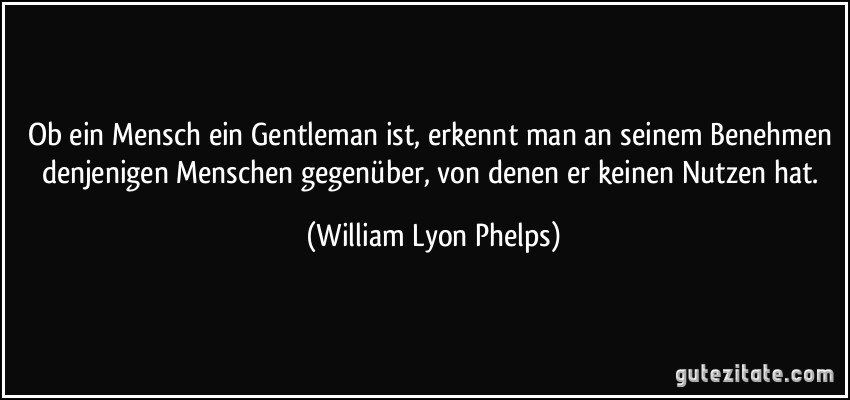 Ob ein Mensch ein Gentleman ist, erkennt man an seinem Benehmen denjenigen Menschen gegenüber, von denen er keinen Nutzen hat. (William Lyon Phelps)