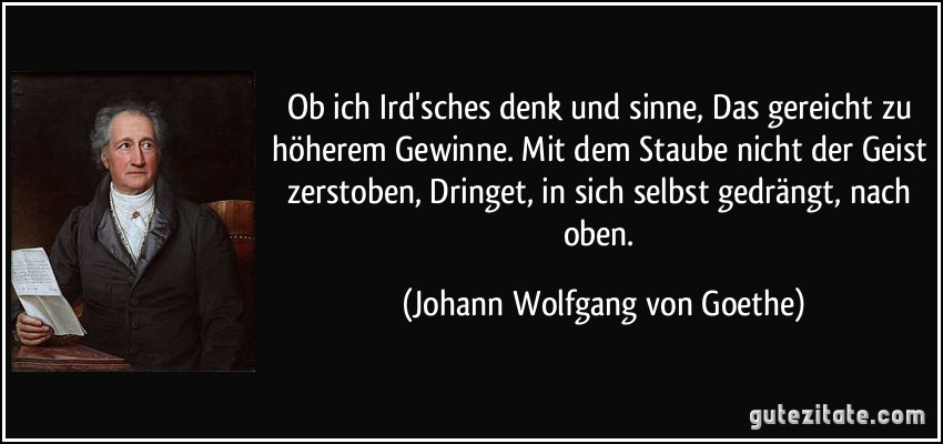 Ob ich Ird'sches denk und sinne, Das gereicht zu höherem Gewinne. Mit dem Staube nicht der Geist zerstoben, Dringet, in sich selbst gedrängt, nach oben. (Johann Wolfgang von Goethe)