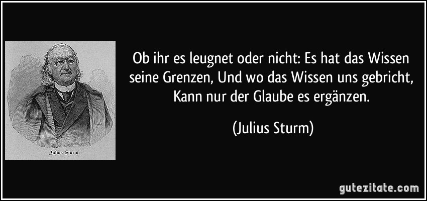 Ob ihr es leugnet oder nicht: Es hat das Wissen seine Grenzen, Und wo das Wissen uns gebricht, Kann nur der Glaube es ergänzen. (Julius Sturm)