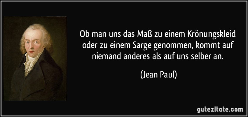 Ob man uns das Maß zu einem Krönungskleid oder zu einem Sarge genommen, kommt auf niemand anderes als auf uns selber an. (Jean Paul)