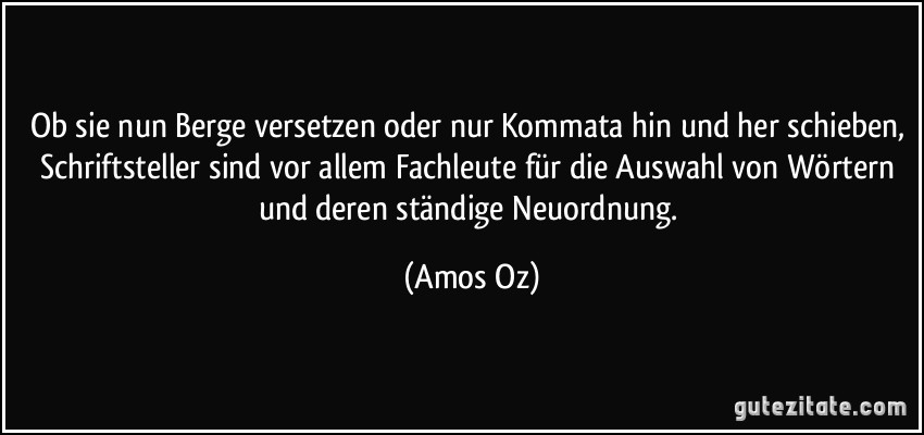 Ob sie nun Berge versetzen oder nur Kommata hin und her schieben, Schriftsteller sind vor allem Fachleute für die Auswahl von Wörtern und deren ständige Neuordnung. (Amos Oz)