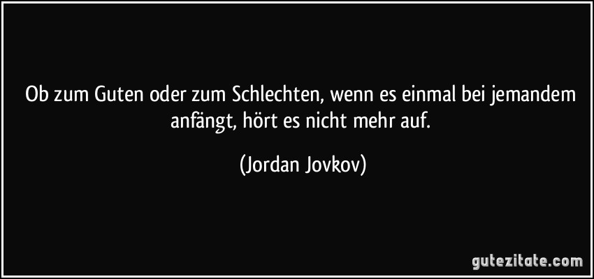 Ob zum Guten oder zum Schlechten, wenn es einmal bei jemandem anfängt, hört es nicht mehr auf. (Jordan Jovkov)