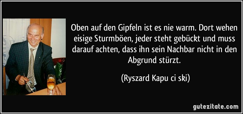 Oben auf den Gipfeln ist es nie warm. Dort wehen eisige Sturmböen, jeder steht gebückt und muss darauf achten, dass ihn sein Nachbar nicht in den Abgrund stürzt. (Ryszard Kapuściński)