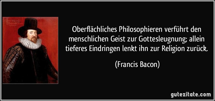 Oberflächliches Philosophieren verführt den menschlichen Geist zur Gottesleugnung; allein tieferes Eindringen lenkt ihn zur Religion zurück. (Francis Bacon)