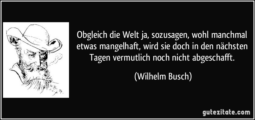 Obgleich die Welt ja, sozusagen, / wohl manchmal etwas mangelhaft, / wird sie doch in den nächsten Tagen / vermutlich noch nicht abgeschafft. (Wilhelm Busch)