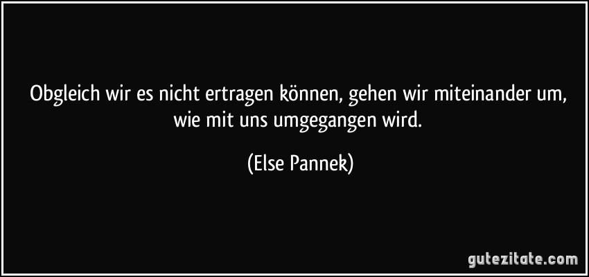 Obgleich wir es nicht ertragen können, gehen wir miteinander um, wie mit uns umgegangen wird. (Else Pannek)