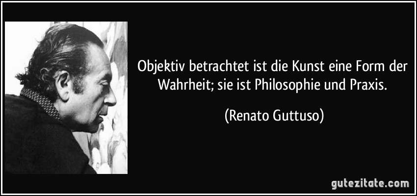 Objektiv betrachtet ist die Kunst eine Form der Wahrheit; sie ist Philosophie und Praxis. (Renato Guttuso)