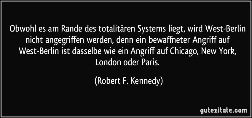 Obwohl es am Rande des totalitären Systems liegt, wird West-Berlin nicht angegriffen werden, denn ein bewaffneter Angriff auf West-Berlin ist dasselbe wie ein Angriff auf Chicago, New York, London oder Paris. (Robert F. Kennedy)