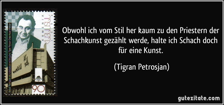 Obwohl ich vom Stil her kaum zu den Priestern der Schachkunst gezählt werde, halte ich Schach doch für eine Kunst. (Tigran Petrosjan)