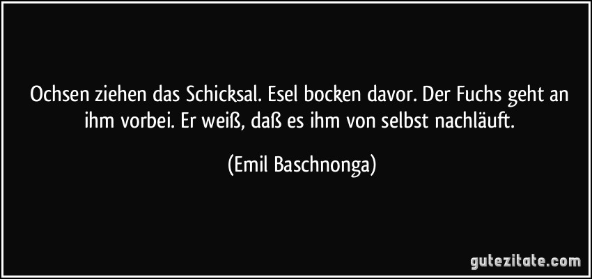 Ochsen ziehen das Schicksal. Esel bocken davor. Der Fuchs geht an ihm vorbei. Er weiß, daß es ihm von selbst nachläuft. (Emil Baschnonga)