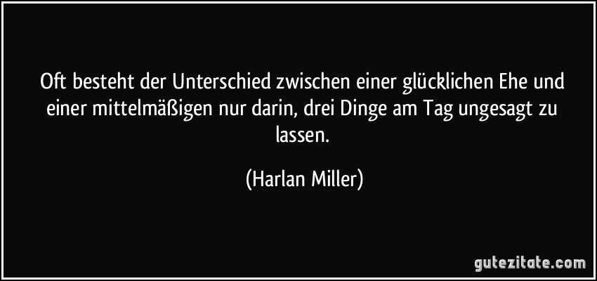 Oft besteht der Unterschied zwischen einer glücklichen Ehe und einer mittelmäßigen nur darin, drei Dinge am Tag ungesagt zu lassen. (Harlan Miller)