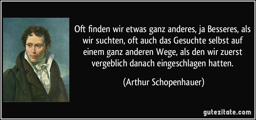 Oft finden wir etwas ganz anderes, ja Besseres, als wir suchten, oft auch das Gesuchte selbst auf einem ganz anderen Wege, als den wir zuerst vergeblich danach eingeschlagen hatten. (Arthur Schopenhauer)