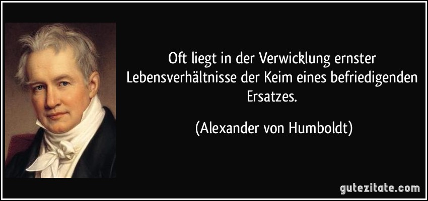 Oft liegt in der Verwicklung ernster Lebensverhältnisse der Keim eines befriedigenden Ersatzes. (Alexander von Humboldt)