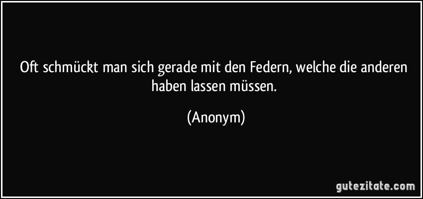 Oft schmückt man sich gerade mit den Federn, welche die anderen haben lassen müssen. (Anonym)