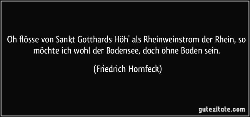 Oh flösse von Sankt Gotthards Höh' als Rheinweinstrom der Rhein, so möchte ich wohl der Bodensee, doch ohne Boden sein. (Friedrich Hornfeck)