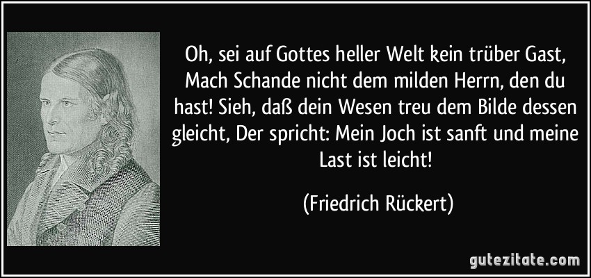 Oh, sei auf Gottes heller Welt kein trüber Gast, Mach Schande nicht dem milden Herrn, den du hast! Sieh, daß dein Wesen treu dem Bilde dessen gleicht, Der spricht: Mein Joch ist sanft und meine Last ist leicht! (Friedrich Rückert)