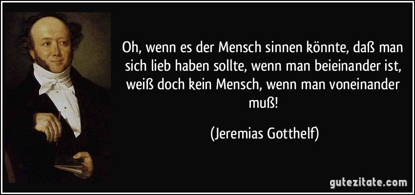 Oh, wenn es der Mensch sinnen könnte, daß man sich lieb haben sollte, wenn man beieinander ist, weiß doch kein Mensch, wenn man voneinander muß! (Jeremias Gotthelf)